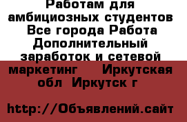 Работам для амбициозных студентов. - Все города Работа » Дополнительный заработок и сетевой маркетинг   . Иркутская обл.,Иркутск г.